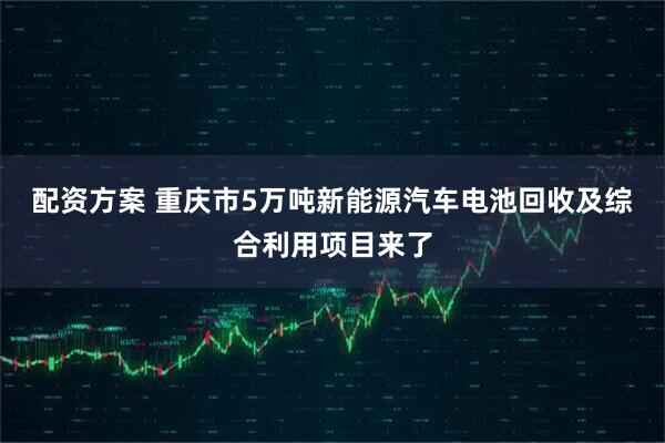 配资方案 重庆市5万吨新能源汽车电池回收及综合利用项目来了