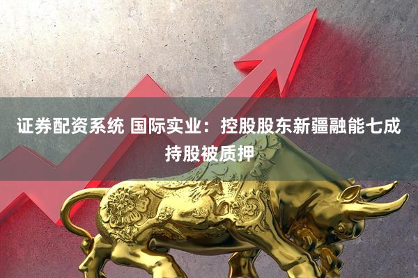 证券配资系统 国际实业：控股股东新疆融能七成持股被质押