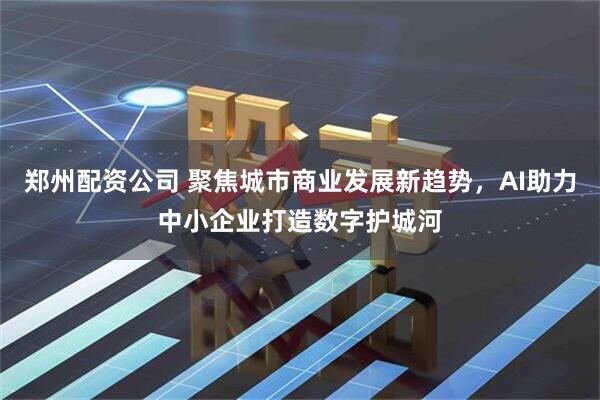 郑州配资公司 聚焦城市商业发展新趋势，AI助力中小企业打造数字护城河