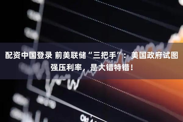 配资中国登录 前美联储“三把手”：美国政府试图强压利率，是大错特错！