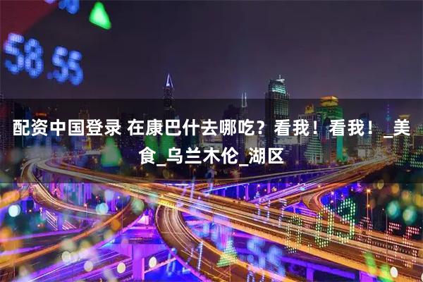 配资中国登录 在康巴什去哪吃？看我！看我！_美食_乌兰木伦_湖区