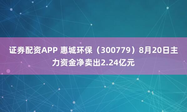 证券配资APP 惠城环保（300779）8月20日主力资金净卖出2.24亿元