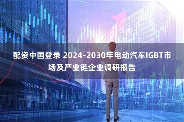 配资中国登录 2024-2030年电动汽车IGBT市场及产业链企业调研报告