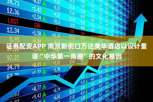 证券配资APP 南京新街口万达美华酒店以设计重译“中华第一商圈”的文化基因