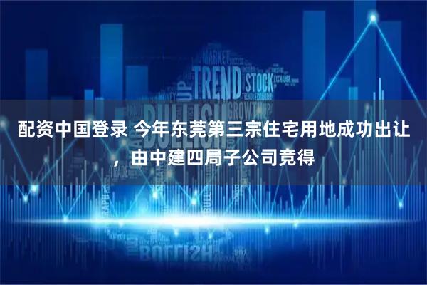配资中国登录 今年东莞第三宗住宅用地成功出让，由中建四局子公司竞得