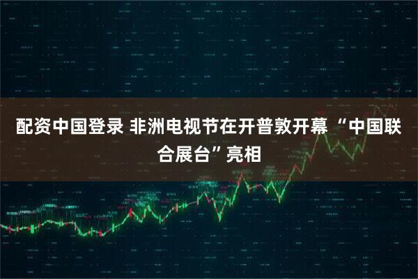 配资中国登录 非洲电视节在开普敦开幕 “中国联合展台”亮相