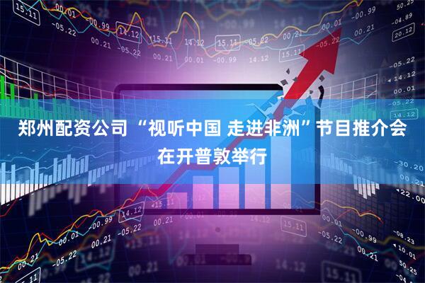 郑州配资公司 “视听中国 走进非洲”节目推介会在开普敦举行