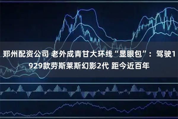郑州配资公司 老外成青甘大环线“显眼包”：驾驶1929款劳斯莱斯幻影2代 距今近百年
