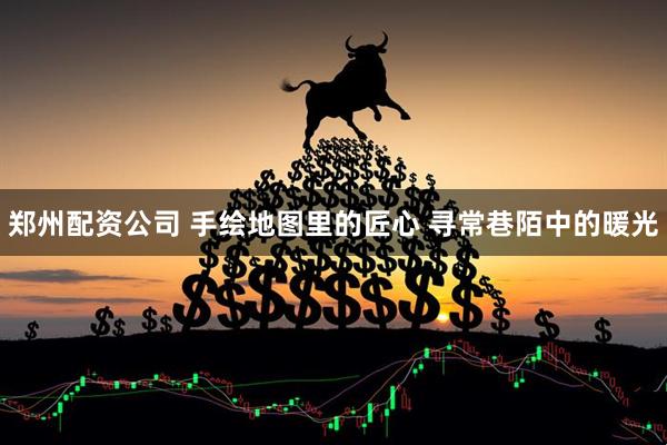郑州配资公司 手绘地图里的匠心 寻常巷陌中的暖光