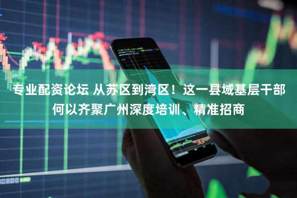 专业配资论坛 从苏区到湾区！这一县域基层干部何以齐聚广州深度培训、精准招商