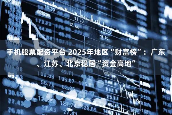 手机股票配资平台 2025年地区“财富榜”：广东、江苏、北京稳居“资金高地”